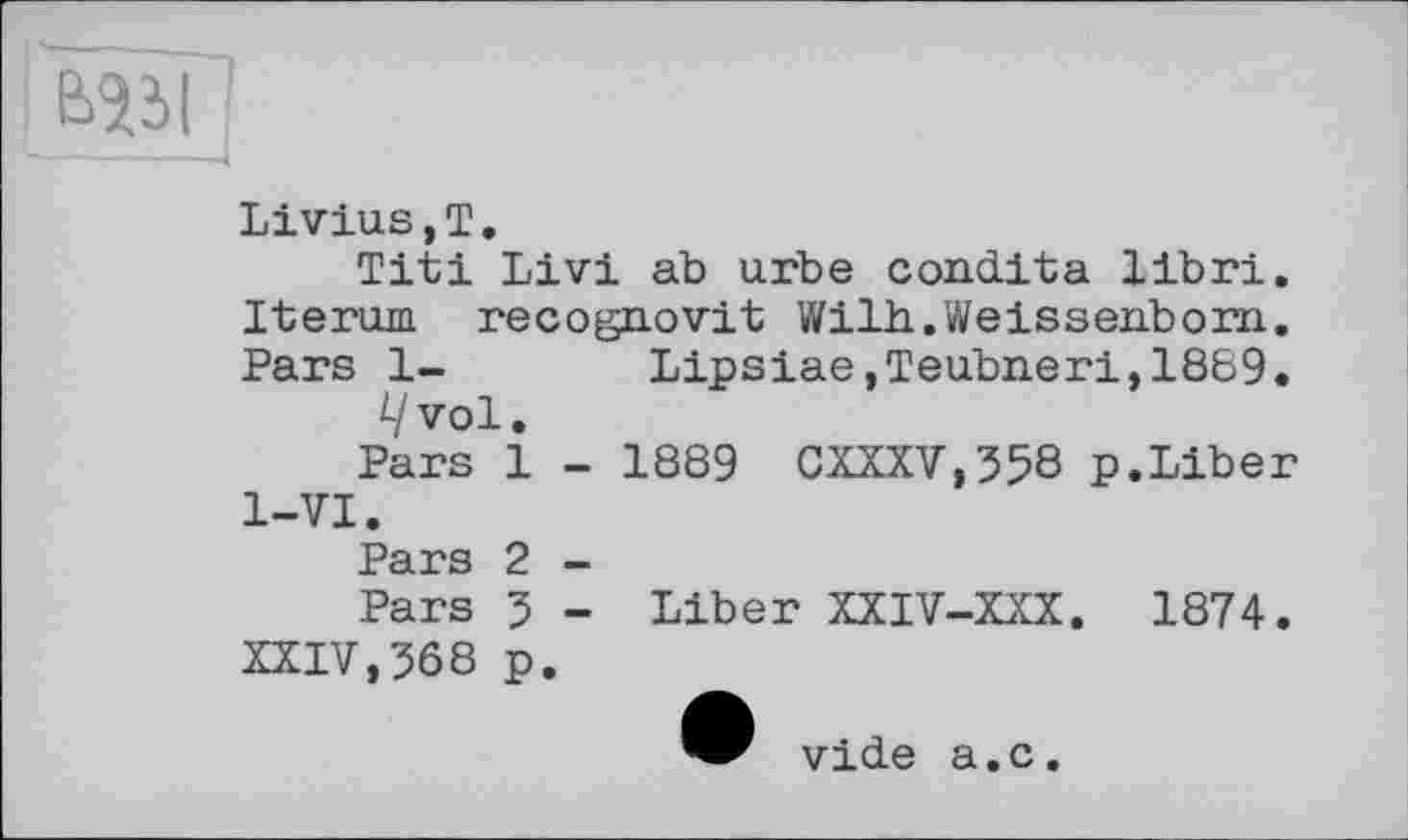 ﻿ЄЯЗІ '
Livius,T.
Titi Livi ab urbe condita libri. Iterujn recognovit Wilh.Weissenborn,. Pars 1- Lipsiae,Teubneri,1889. i/vol.
Pars 1 - 1889 CXXXV,358 p.Liber 1-VI.
Pars 2 -
Pars 5 - Liber XXIV-XXX. 1874. XXIV,3Ô8 p.
vide a.c